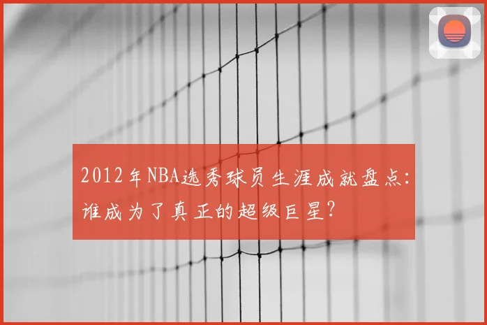 2012年NBA选秀球员生涯成就盘点:谁成为了真正的超级巨星?