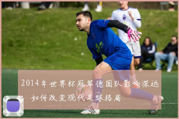 2014年世界杯冠军德国队影响深远：如何改变现代足球格局