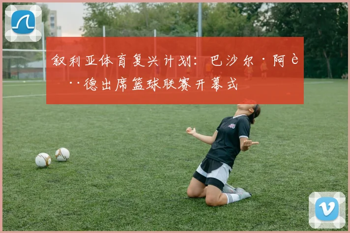 叙利亚体育复兴计划：巴沙尔·阿萨德出席篮球联赛开幕式