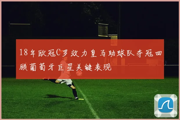 18年欧冠C罗效力皇马助球队夺冠回顾葡萄牙巨星关键表现
