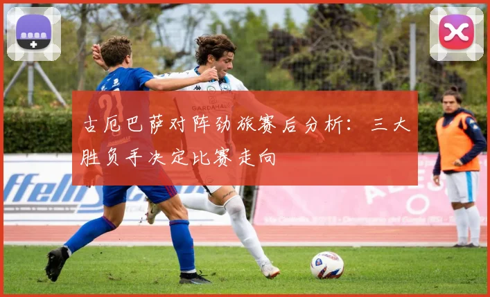 古厄巴萨对阵劲旅赛后分析：三大胜负手决定比赛走向