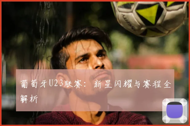 葡萄牙U23联赛：新星闪耀与赛程全解析