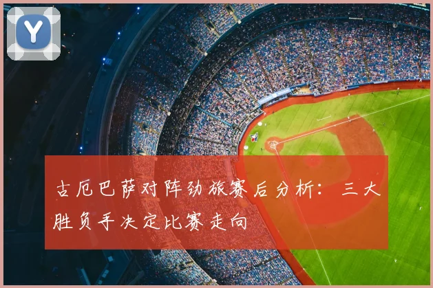 古厄巴萨对阵劲旅赛后分析：三大胜负手决定比赛走向