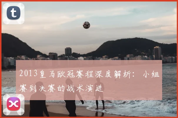 2013皇马欧冠赛程深度解析：小组赛到决赛的战术演进