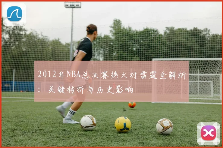 2012年NBA总决赛热火对雷霆全解析：关键转折与历史影响
