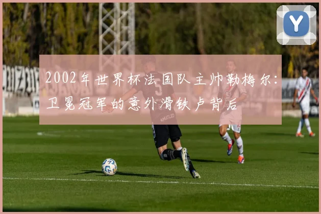 2002年世界杯法国队主帅勒梅尔：卫冕冠军的意外滑铁卢背后