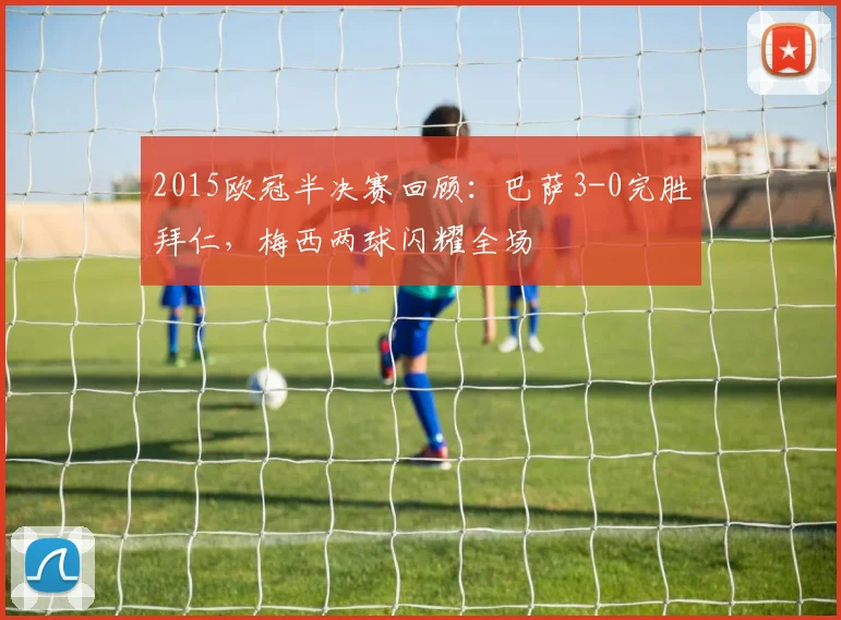 2015欧冠半决赛回顾：巴萨3-0完胜拜仁，梅西两球闪耀全场
