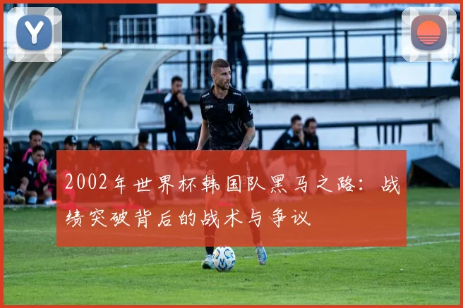 2002年世界杯韩国队黑马之路：战绩突破背后的战术与争议