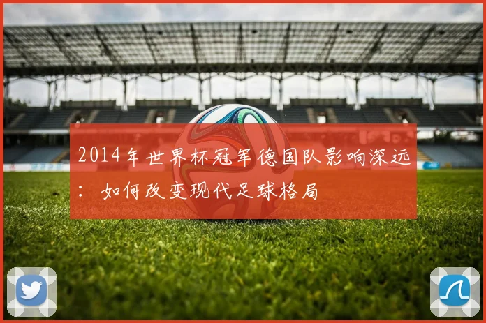 2014年世界杯冠军德国队影响深远：如何改变现代足球格局