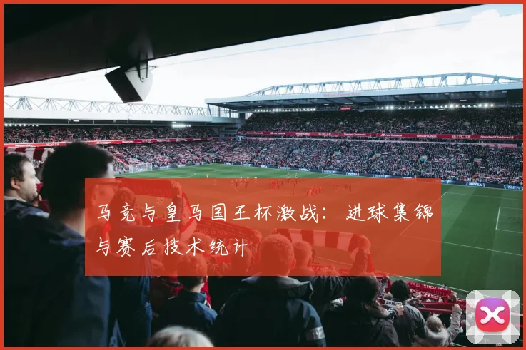 马竞与皇马国王杯激战：进球集锦与赛后技术统计