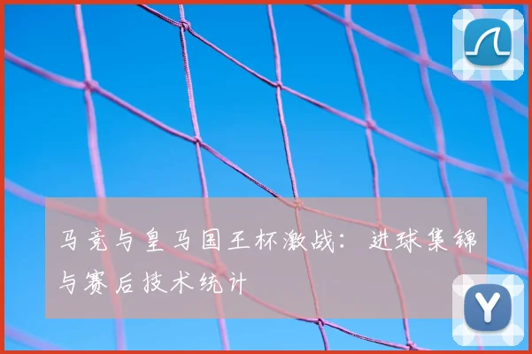 马竞与皇马国王杯激战：进球集锦与赛后技术统计