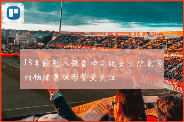 18年欧冠八强首回合比分出炉皇马利物浦晋级形势受关注