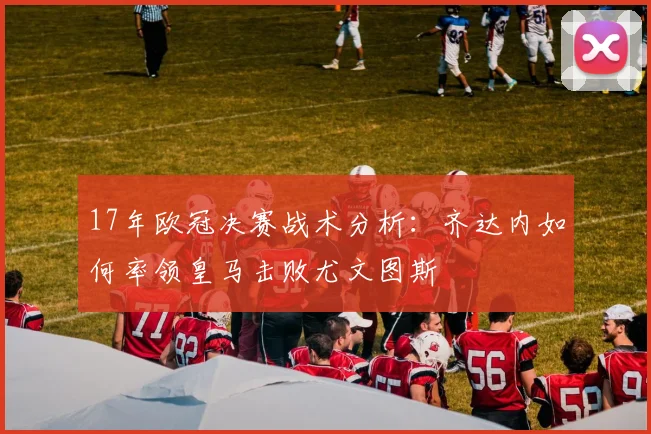 17年欧冠决赛战术分析：齐达内如何率领皇马击败尤文图斯