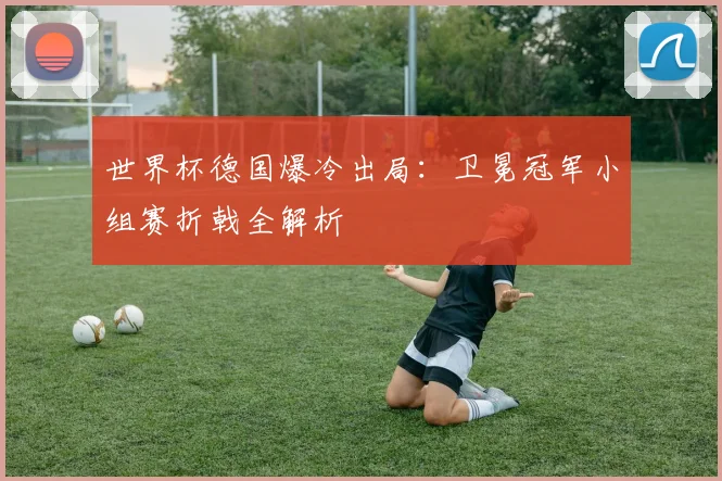 世界杯德国爆冷出局：卫冕冠军小组赛折戟全解析