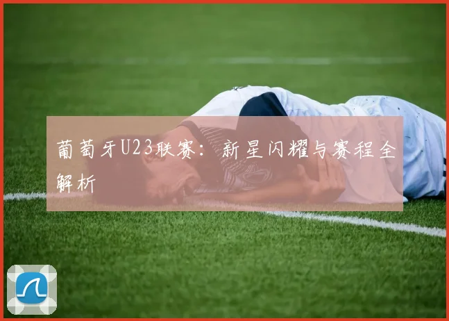 葡萄牙U23联赛：新星闪耀与赛程全解析