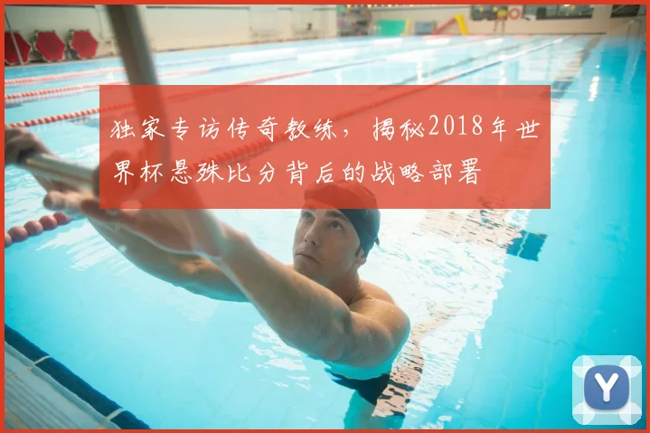 独家专访传奇教练,揭秘2018年世界杯悬殊比分背后的战略部署