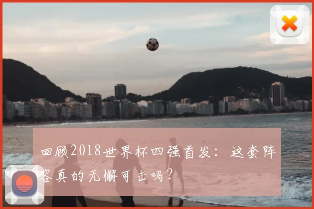 回顾2018世界杯四强首发：这套阵容真的无懈可击吗？