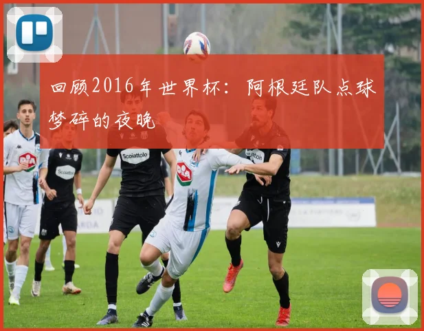 回顾2016年世界杯:阿根廷队点球梦碎的夜晚