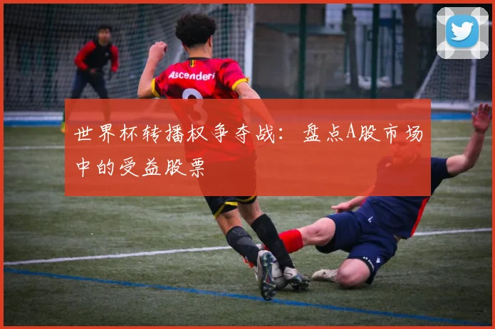 世界杯转播权争夺战:盘点A股市场中的受益股票