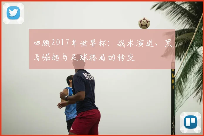 回顾2017年世界杯:战术演进、黑马崛起与足球格局的转变