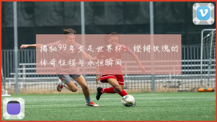 揭秘99年女足世界杯:铿锵玫瑰的传奇征程与永恒瞬间