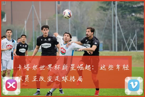 卡塔尔世界杯新星崛起:这些年轻球员正改变足球格局