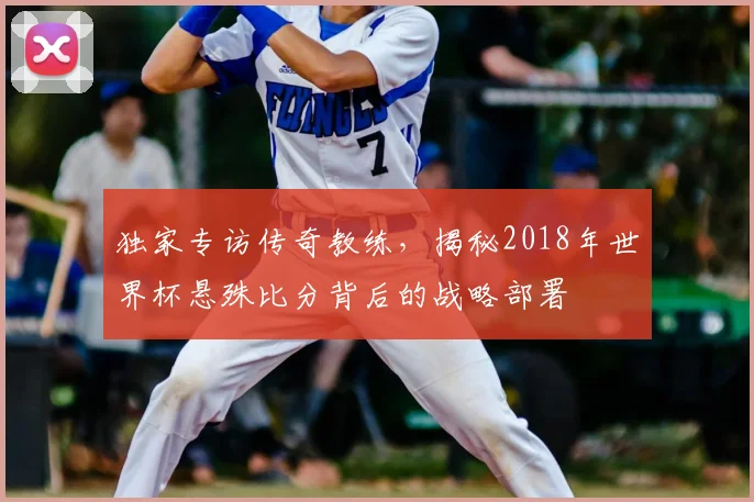 独家专访传奇教练,揭秘2018年世界杯悬殊比分背后的战略部署