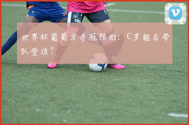 世界杯葡萄牙夺冠预测:C罗能否带队登顶?