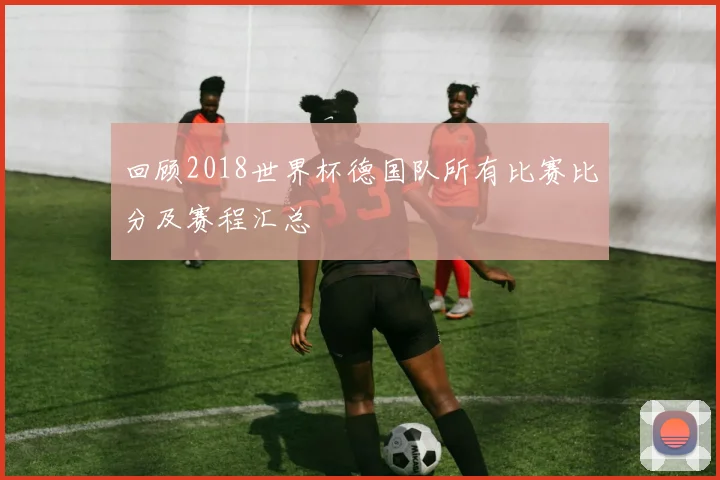 回顾2018世界杯德国队所有比赛比分及赛程汇总