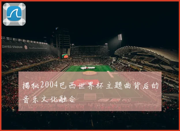 揭秘2004巴西世界杯主题曲背后的音乐文化融合