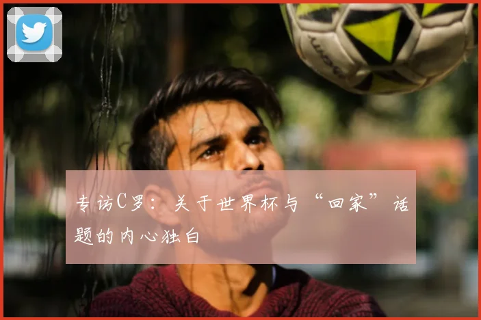 专访C罗:关于世界杯与“回家”话题的内心独白