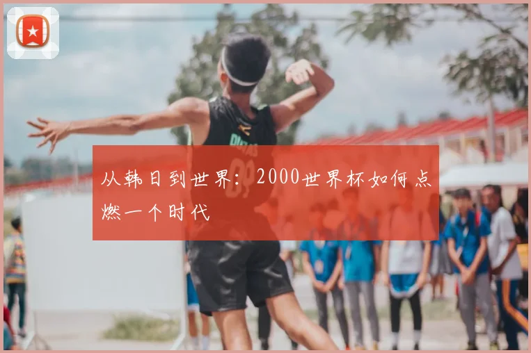 从韩日到世界：2000世界杯如何点燃一个时代