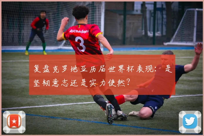 复盘克罗地亚历届世界杯表现：是坚韧意志还是实力使然？