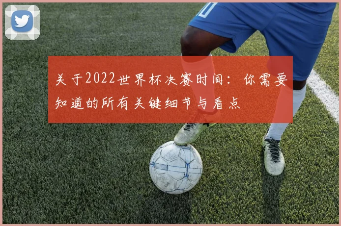 关于2022世界杯决赛时间：你需要知道的所有关键细节与看点